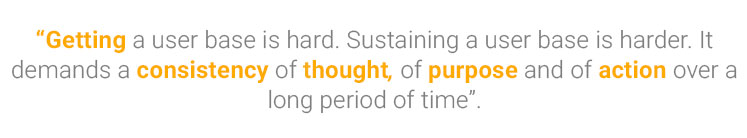 Getting a user base is hard. Sustaining a user base is harder. It demands a consistency of thought, of purpose and of action over a long period of time